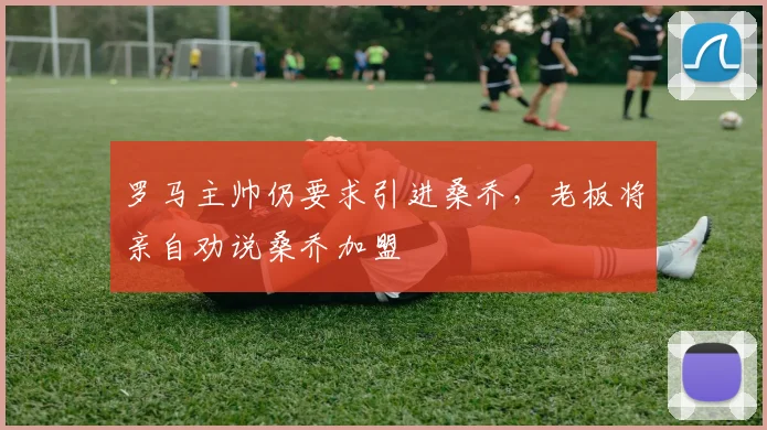 罗马主帅仍要求引进桑乔，老板将亲自劝说桑乔加盟