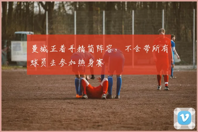 曼城正着手精简阵容，不会带所有球员去参加热身赛
